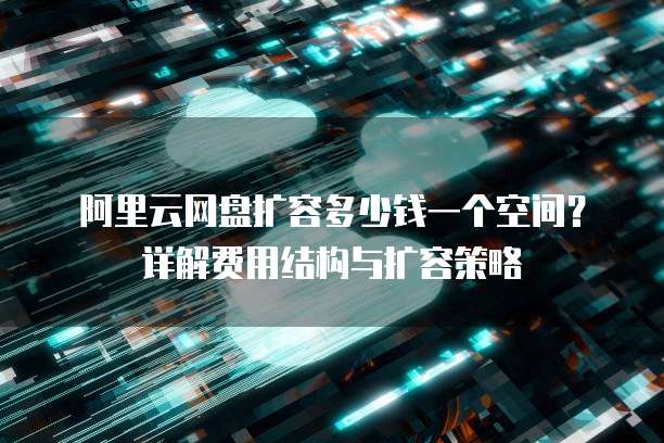 阿里云网盘扩容多少钱一个空间?详解费用结构与扩容策略