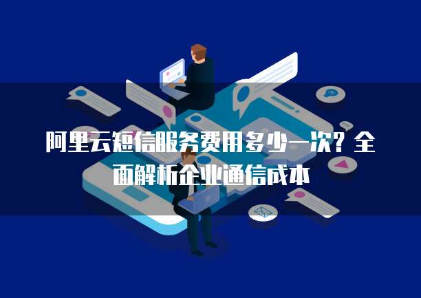 阿里云短信服务费用多少一次?全面解析企业通信成本