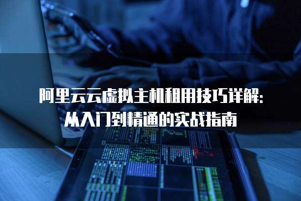 阿里云云虚拟主机租用技巧详解：从入门到精通的实战指南