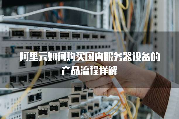 阿里云如何购买国内服务器设备的产品流程详解