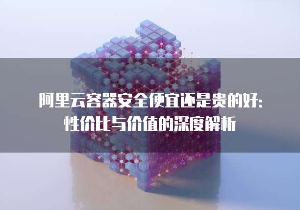阿里云容器安全便宜还是贵的好：性价比与价值的深度解析