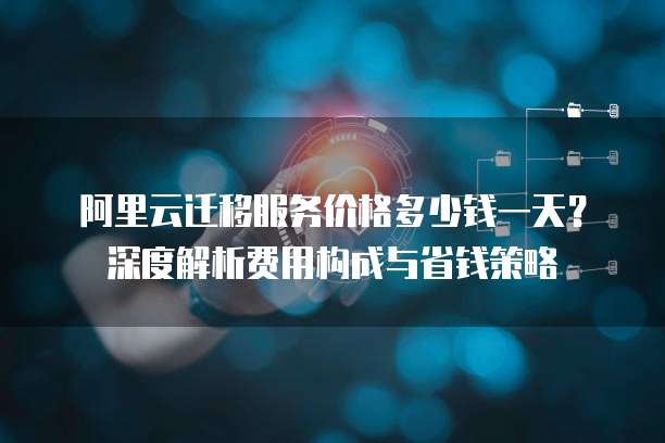 阿里云迁移服务价格多少钱一天?深度解析费用构成与省钱策略