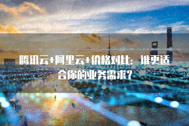 腾讯云+阿里云+价格对比：谁更适合你的业务需求？