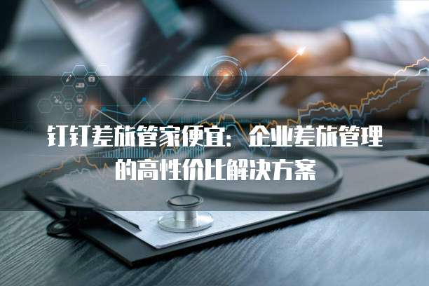 钉钉差旅管家便宜:企业差旅管理的高性价比解决方案