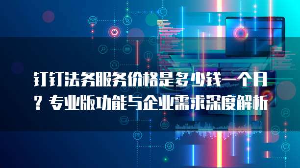 钉钉法务服务价格是多少钱一个月?专业版功能与企业需求深度解析