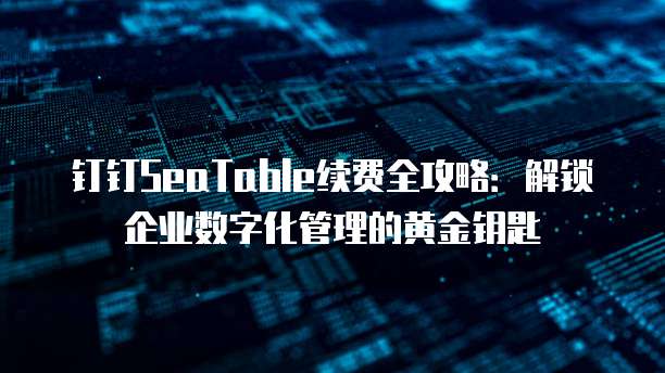 钉钉SeaTable续费全攻略:解锁企业数字化管理的黄金钥匙