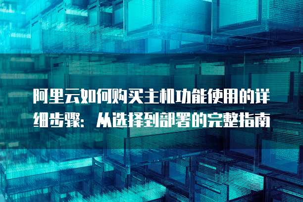 阿里云如何购买主机功能使用的详细步骤:从选择到部署的完整指南