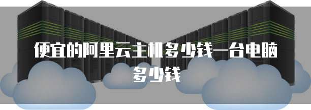 便宜的阿里云主机多少钱一台电脑多少钱