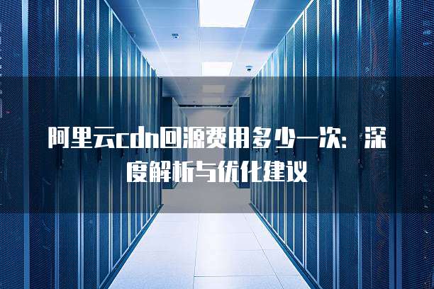 阿里云cdn回源费用多少一次:深度解析与优化建议