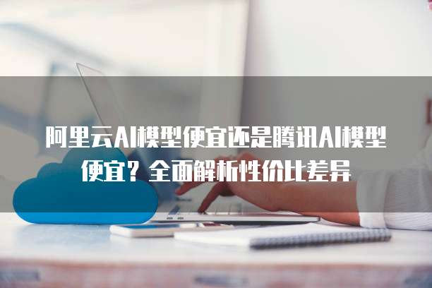 阿里云AI模型便宜还是腾讯AI模型便宜？全面解析性价比差异