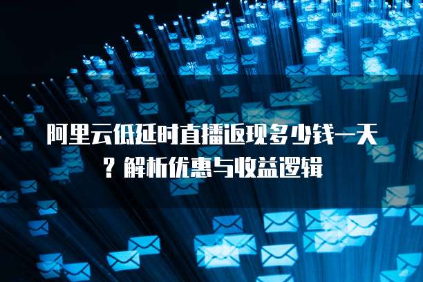 阿里云低延时直播返现多少钱一天?解析优惠与收益逻辑