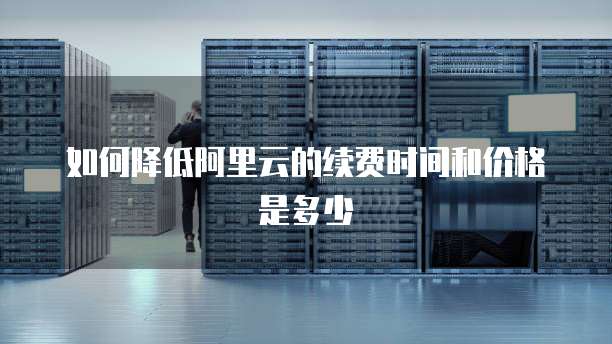 如何降低阿里云的续费时间和价格是多少