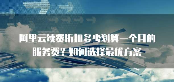 阿里云续费折扣多少划算一个月的服务费?如何选择最优方案