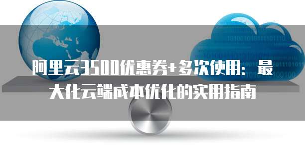 阿里云3500优惠券+多次使用：最大化云端成本优化的实用指南