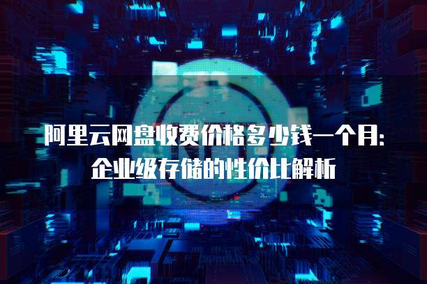 阿里云网盘收费价格多少钱一个月:企业级存储的性价比解析