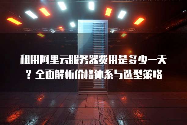 租用阿里云服务器费用是多少一天?全面解析价格体系与选型策略