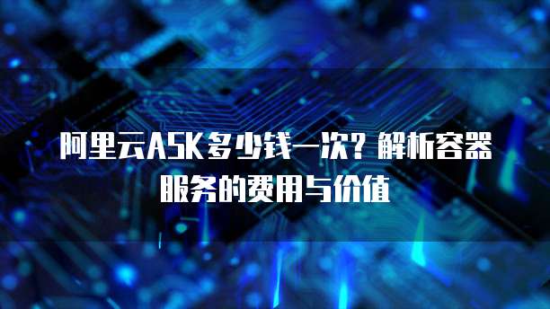 阿里云ASK多少钱一次?解析容器服务的费用与价值