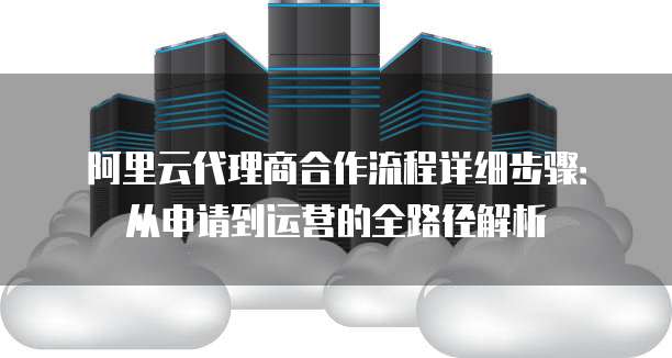 阿里云代理商合作流程详细步骤：从申请到运营的全路径解析
