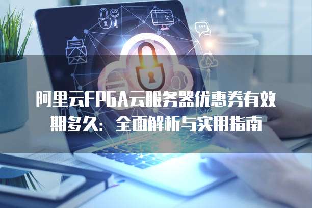 阿里云FPGA云服务器优惠券有效期多久:全面解析与实用指南