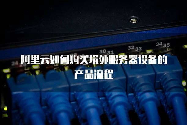 阿里云如何购买境外服务器设备的产品流程