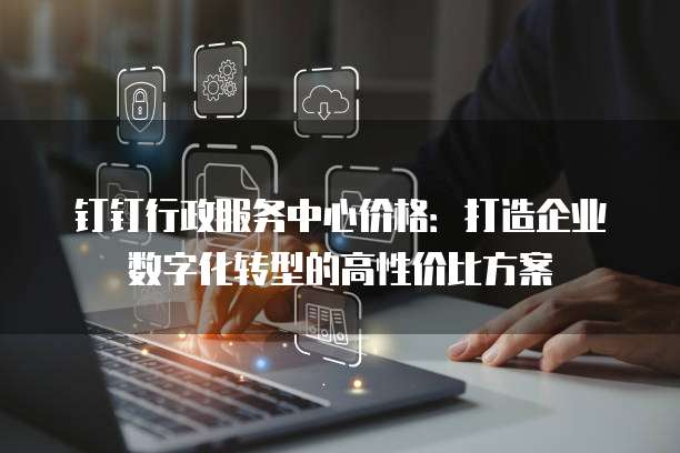钉钉行政服务中心价格:打造企业数字化转型的高性价比方案