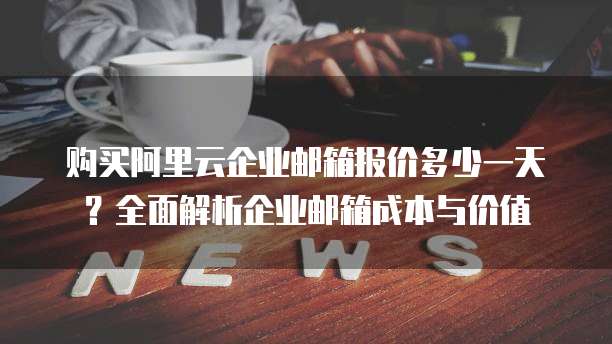 购买阿里云企业邮箱报价多少一天?全面解析企业邮箱成本与价值