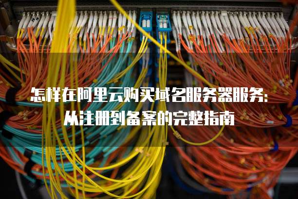 怎样在阿里云购买域名服务器服务:从注册到备案的完整指南