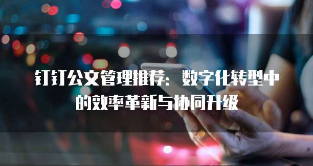 钉钉公文管理推荐:数字化转型中的效率革新与协同升级