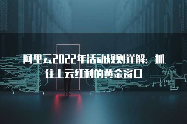 阿里云2022年活动规则详解:抓住上云红利的黄金窗口
