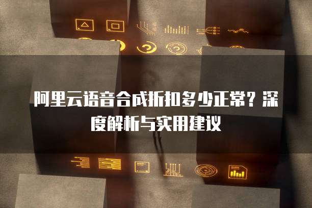 阿里云语音合成折扣多少正常?深度解析与实用建议