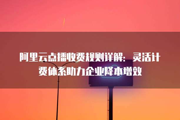 阿里云点播收费规则详解:灵活计费体系助力企业降本增效