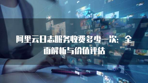 阿里云日志服务收费多少一次:全面解析与价值评估