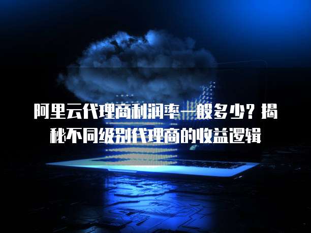 阿里云代理商利润率一般多少?揭秘不同级别代理商的收益逻辑