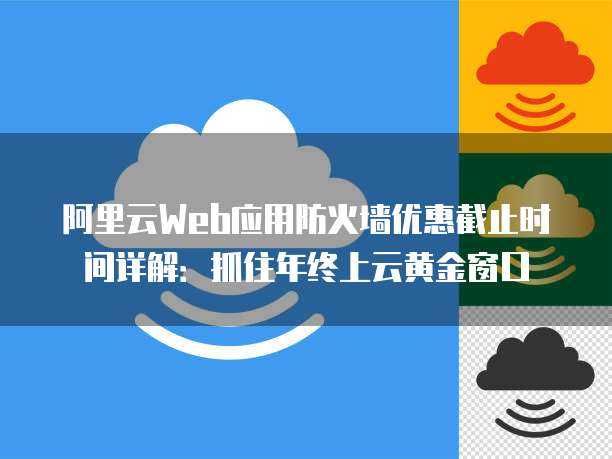 阿里云Web应用防火墙优惠截止时间详解:抓住年终上云黄金窗口