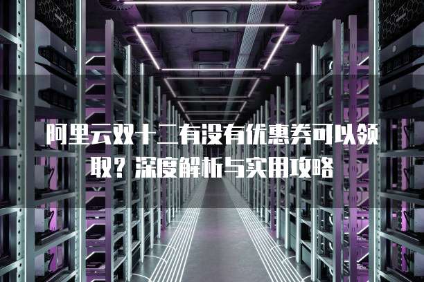阿里云双十二有没有优惠券可以领取?深度解析与实用攻略