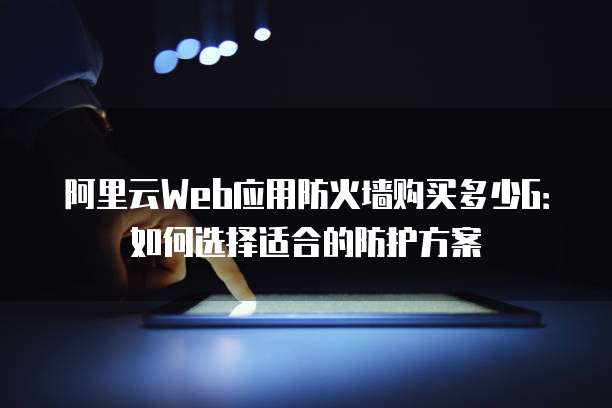 阿里云Web应用防火墙购买多少G:如何选择适合的防护方案