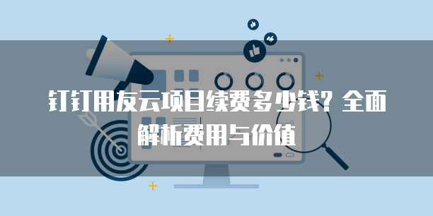 钉钉用友云项目续费多少钱？全面解析费用与价值
