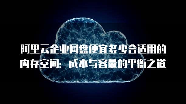 阿里云企业网盘便宜多少合适用的内存空间:成本与容量的平衡之道