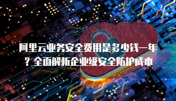 阿里云业务安全费用是多少钱一年?全面解析企业级安全防护成本