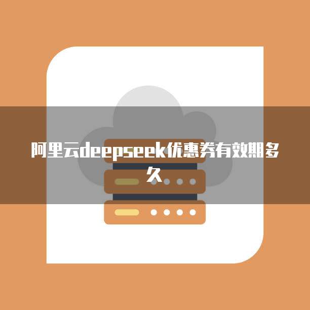 阿里云deepseek优惠券有效期多久