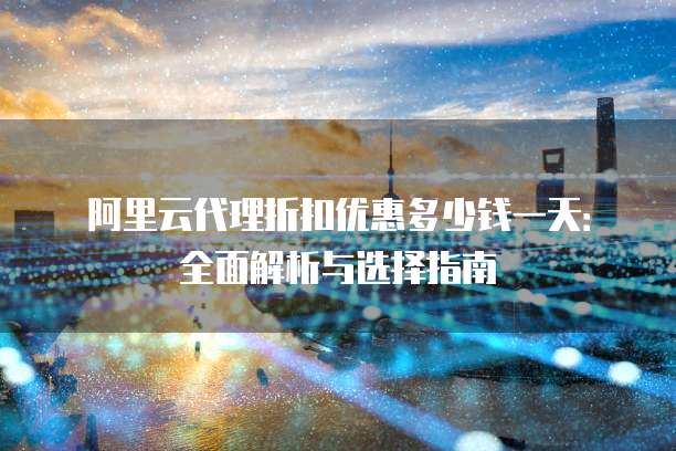 阿里云代理折扣优惠多少钱一天:全面解析与选择指南