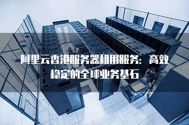 阿里云香港服务器租用服务:高效稳定的全球业务基石