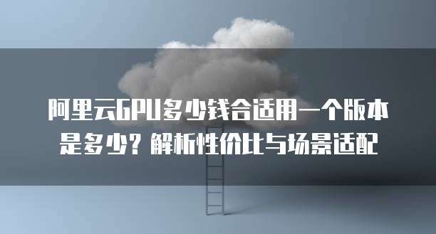 阿里云GPU多少钱合适用一个版本是多少?解析性价比与场景适配