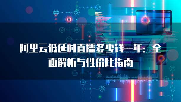 阿里云低延时直播多少钱一年:全面解析与性价比指南