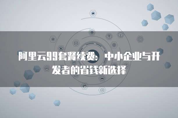 阿里云99套餐续费:中小企业与开发者的省钱新选择