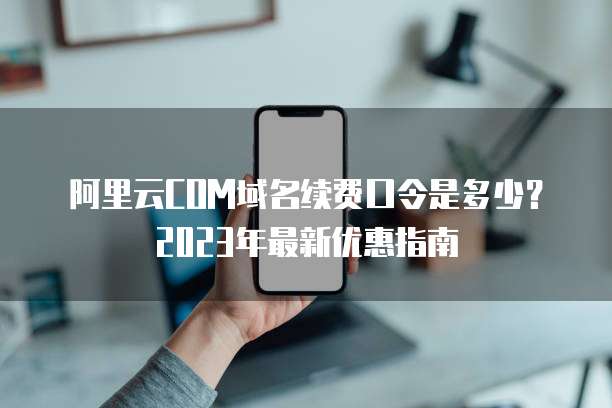 阿里云COM域名续费口令是多少?2023年最新优惠指南