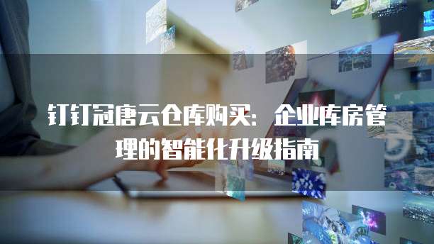 钉钉冠唐云仓库购买:企业库房管理的智能化升级指南