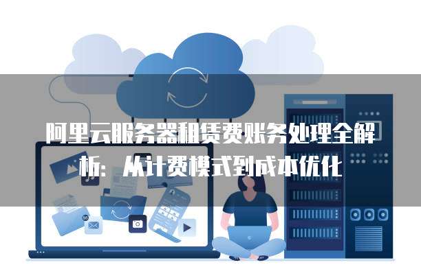 阿里云服务器租赁费账务处理全解析:从计费模式到成本优化