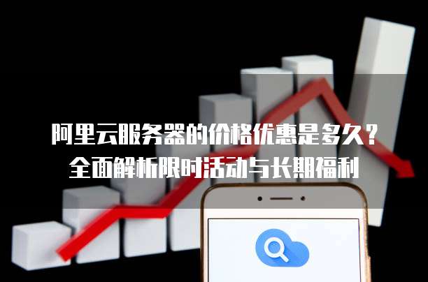 阿里云服务器的价格优惠是多久?全面解析限时活动与长期福利