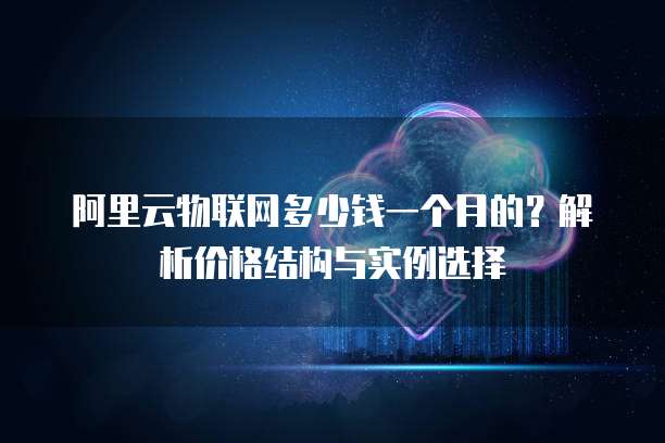阿里云物联网多少钱一个月的?解析价格结构与实例选择